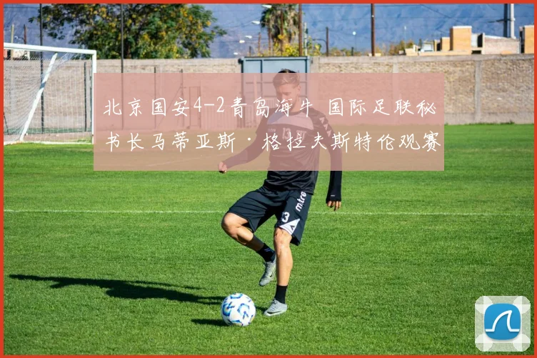 北京国安4-2青岛海牛 国际足联秘书长马蒂亚斯·格拉夫斯特伦观赛