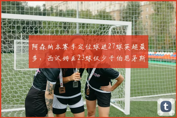 阿森纳本赛季定位球进27球英超最多，西汉姆丢23球仅少于伯恩茅斯