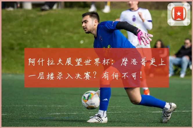 阿什拉夫展望世界杯：摩洛哥更上一层楼杀入决赛？有何不可！