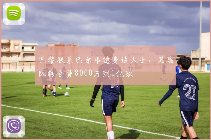 巴黎联系巴尔韦德身边人士，若离队转会费8000万到1亿欧